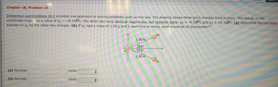 Chapter 18, Problem 21 Wace 18.2 provides one approach to solving problems such as this one. The drawing shows three point charges fixed in place. The charge at the coordinate origin has a value of +8.15HC, the other two have identical magnitudes, but opposite signs: 02 4.30#C and qs exerted on q by the other two charges (b) İf 91 had a mass of 1.50 g and it were free to move, what would be its acceleration? +4.30Hc (a) Determine the net force 1.30m 0 (a) Number (b) Number Unts