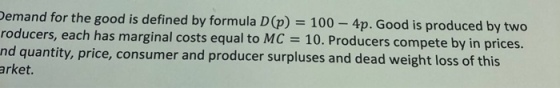 emand for the good is defined by formula D(p) 100 - 4p. Good is produced by two roducers, each has marginal costs equal to MC 10. Producers compete by in nd quantity, price, consumer and producer surpluses and dead weight loss of this arket. prices