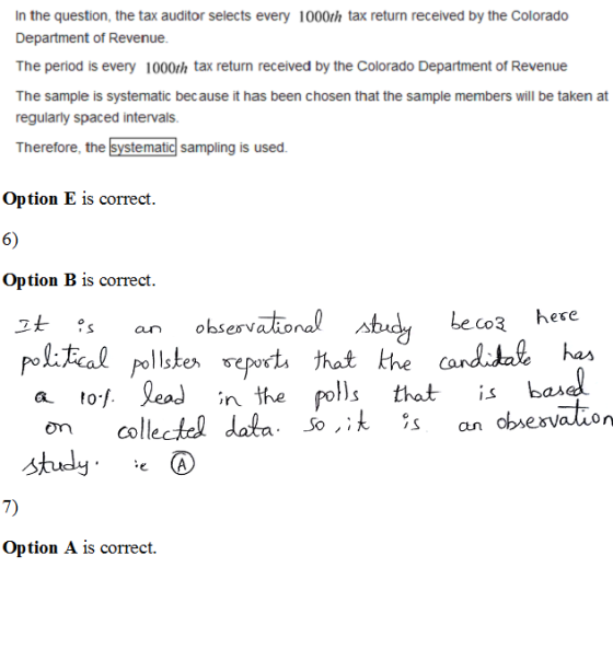 In the question, the tax auditor selects every 1000th tax return received by the Colorado Department of Revenue. The period is every 1000th tax return received by the Colorado Department of Revenue The sample is systematic because it has been chosen that the sample members will be taken at regularly spaced intervals. Therefore, the systematic sampling is used. Option E is correct. 6) Option B is correct. ohsenvational Audy eo here pelteal pellske ept that lh cand.tat b study . 7) Option A is correct. e (A