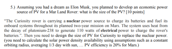 5.) Assuming you had a dream as Elon Musk, you planned to develop an economic power source of PV for a Mar Land Rover: what is the size of the PV? [10 points] The Curiosity rover is carrying a nuclear power source to charge its batteries and fuel its onboard systems throughout its planned two-year mission on Mars. The system uses heat from the decay of plutonium-238 to generate 110 watts of electrical power to charge the rovers batteries.. Then you need to design the size of PV for Curiosity to replace the nuclear power (you need to calculate the solar power density availability using assumptions such as a constant orbiting radius, averaging 1 /3 day with sun, PV efficiency is 20% for Mars.)