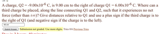 A charge, Q2 -9.00x10-6 C, is 9.00 cm to the right of charge Q1 6.00x10-6 C. Where can a third charge be placed, along the line connecting Q1 and Q2, such that it experiences no net force (other than too)? Give distances relative to Ql and use a plus sign if the third charge is to the right of Q1 (and negative sign if the charge is to the left). 40 cm Submit AnswerSubmission not graded. Use more digits. Tries 0/6 Previous Tries