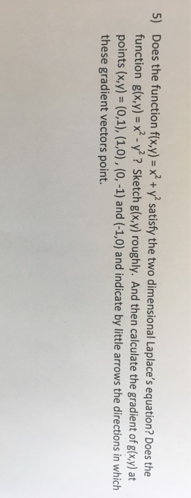 5) Does the function f(xy) -x+ y satisfy the two dimensional Laplaces equation? Does the function g(x,y)-x2-y2 ? Sketch g(x,y) roughly. And then calculate the gradient of g(x,y) at points (x,y)- (0,1), (1,0), (0, -1) and (-1,0) and indicate by little arrows the directions in which these gradient vectors point.