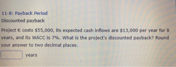 11-8: Payback Period Discounted payback Project K costs $55,000, its expected cash inflows are $13,000 per year for 8 years, and its WACC is 796, what is the projects discounted payback? Round our answer to two decimal places years
