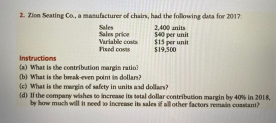2. Zion Seating Co., a manufacturer of chairs, had the following data for 2017: Sales 2,400 units Sales price $40 per unit Va