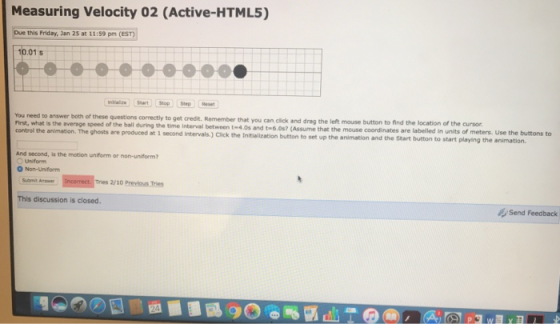Measuring Velocity 02 (Active-HTML5) Due this Friday, Jan 25 at 11:59 pm (EST) 10.01s get credit. Remember that you can click and drag the left mouse button to find the location of the cursor time interval between t-4.0s and t-6.0s? (Assume that the mouse coordinates are You need to answer both of these questions correctly to that you can labelled in units of meters. Use the buttons to control the animation. The ghosts are produced at 1 second Intervals.) Click animation and the Start button to start playing the animation. the Initialization button to set up the And second, is the motion uniform or non-uniform? Uniform O Non-Uniform Submit Aw Tries 2/10 Previous Tries This discussion is closed 47 Send Feedback