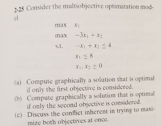 25 Consider the multiobjective optimization mod- 2- el max XI max -3x x2 s.t. ri+ x2 4 rr20 (a) Compute graphically a solution that is optimal if only the first objective is considered. (b) Compute graphically a solution that is optimal if only the second objective is considered. (c) Discuss the conflict inherent in trying to maxi- mize both objectives at once.