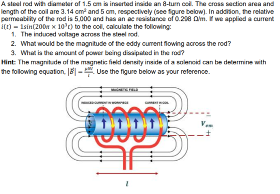 A steel rod with diameter of 1.5 cm is inserted inside an 8-turn coil. The cross section area and length of the coil are 3.14 cm2 and 5 cm, respectively (see figure below). In addition, the relative permeability of the rod is 5,000 and has an ac resistance of 0.298 Q/m. If we applied a current i(t) Isin(200m × 103 t) to the coil, calculate the following 1. The induced voltage across the steel rod 2. What would be the magnitude of the eddy current flowing across the rod? 3. What is the amount of power being dissipated in the rod? Hint: The magnitude of the magnetic field density inside of a solenoid can be determine with the following equation, B Use the figure below as your reference MAGNETIC FIELD INDUCED CURRENT IN WORKPIECE CURRENT IN CO em