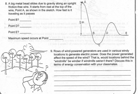 8. A big metal bead slides due to gravity along an upright friction-free wire. It starts from rest at the top of the wire, Point A, as shown in the sketch. How fast is it traveling as it passes Point B?- Point D?- Point E? Maximum speed occurs at Point 5 m 9. Rows of wind-powered generators are used in various windy locations to generate electric power. Does the power generated affect the speed of the wind? That is, would locations behind the windmills be windier if windmills werent there? Discuss this in terms of energy conservation with your classmates.