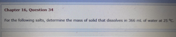 Chapter 16, Question 34 For the following salts, determine the mass of solid that dissolves in 366 mt of water at 25 °C.