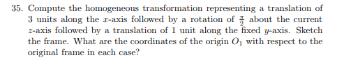 35. Compute the homogeneous transformation representing a translation of 3 units along the r-axis followed by a rotation of 3 about the current z-axis followed by a translation of 1 unit along the fixed y-axis. Sketch the frame. What are the coordinates of the origin O1i with respect to the aime in each case