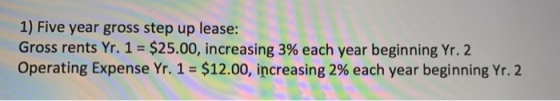 1) Five year gross step up lease: Gross rents Yr. 1 = $25.00, increasing 3% each year beginning Yr. 2 Operating Expense Yr. 1