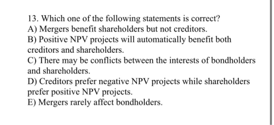 13. Which one of the following statements is correct? A) Mergers benefit shareholders but not creditors. B) Positive NPV proj