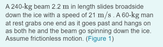 A 240-kg beam 2.2 m in length slides broadside down the ice with a speed of 21 m/s. A 60-kg man at rest grabs one end as it g