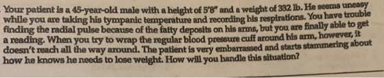Your patient is a 45-year-old male with a height of 58 and a weight of 332 lb. He seems nea? while you are taking his tympa