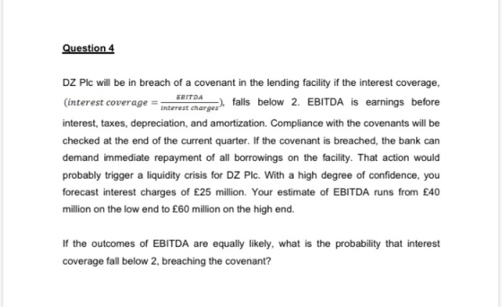 Question 4 EBITDA DZ Plc will be in breach of a covenant in the lending facility if the interest coverage, (interest coverage