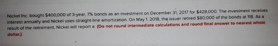 Nickel Inc. bought $400,000 of 3-year, 7% bonds as an investment on December 31, 2017 for $428,000. The investment receives i