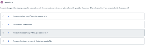 Question 3 Consider two particles zipping around in a plane (i.e., in 2 dimensions), one with speed v, the other with speed 2v. How many different velocities are consistent with these speeds? OA There are half as many v that give a speed of 2v OB The numbers are the same. ° C There are twice as many u that give a speed of 2v O DThere are four times as many 7 that give a speed of 2v