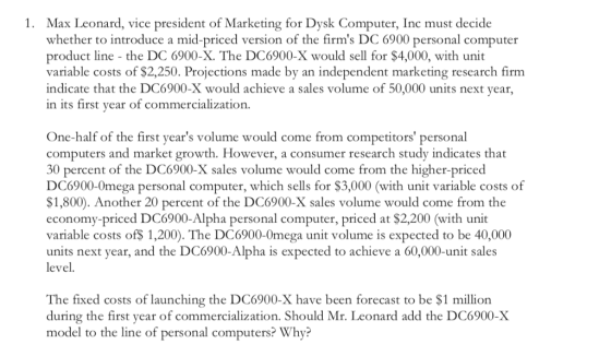 1. Max Leonard, vice president of Marketing for Dysk Computer, Inc must decide whether to introduce a mid-priced version of the firms DC 6900 personal computer product line the DC 6900-X. The DC6900-X would sell for $4,000, with unit variable costs of $2,250. Projections made by an independent marketing research firm indicate that the DC6900-X would achieve a sales volume of 50,000 units next year, in its first year of commercialization. One-half of the first years volume would come from competitors personal computers and market growth. However, a consumer research study indicates that 30 percent of the DC6900-X sales volume would come from the higher-priced DC6900-0mega personal computer, which sells for $3,000 (with unit variable costs of $1,800). Another 20 percent of the DC6900-X sales volume would come from the economy-priced DC6900-Alpha personal computer, priced at $2,200 (with unit variable costs of$ 1,200). The DC6900-0mega unit volume is expected to be 40,000 units next year, and the DC6900-Alpha is expected to achieve a 60,000-unit sales level. The fixed costs of launching the DC6900-X have been forecast to be $1 million during the first year of commercialization. Should Mr. Leonard add the DC6900-X model to the line of personal computers? Why?