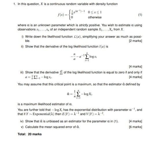 1. In this question, X is a continuous random variable with density function (x)a otherwise where ? is an unknown parameter which is strictly positive. You wish to estimate ? using observations X1 , . …x of an independent random sample XI…·X from X Write down the likelihood function L(a), simplifying your answer as much as possi- ble 2 marks] i) Show that the derivative of the log likelihood function (a) is 4 marks] ii) Show that the of the log likelihood function is equal to zero if and onlyif 4 marks] You may assume that this critical point is a maximum, so that the estimator defined by is a maximum likelihood estimator of o You are further told that-logx, has the exponential distribution with parameter ?-and that if Y ~ Exponential (A) then E(Y)-2-1 and V (Y)-?-2 iv) Show that à is unbiased as an estimator for the parameter ? in (1). v) Calculate the mean squared error of o. 4 marks] 6 marks] Total: 20 marks