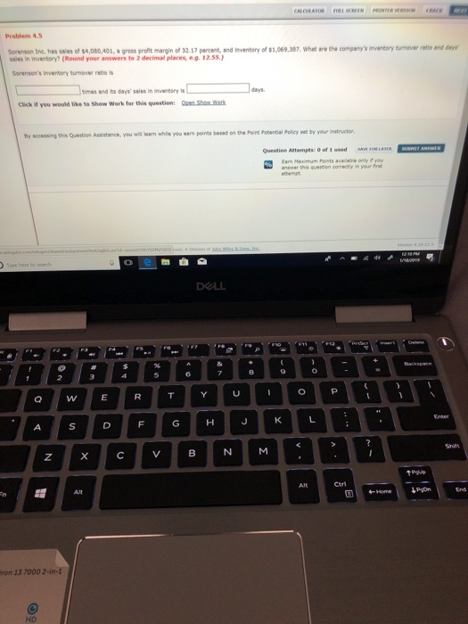 Problem 4.3 Sorenaon Inc, has sales of 14,080,401, a gross srofit margin ef 32 17 percent and lnventory of $,069,387 Wrete cmpanys mventery turnever ratio and day sales in inventory?(Round your answers to 2 decimal places, e.g. 12.s5.) Sorensons invenbory burmover retlo s timas and its days sales in invenbory is days Click you would like to Shew Work for this question: S Wark by accessing this Quention Assistance, you will bean while you eam points besed on the Point Pobential Policy set by your instructor Question Attempts: O of 1 used sAOR on 13 7000 2-in-1 HD