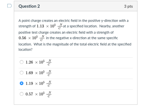 DQuestion 2 3 pts A point charge creates an electric field in the positive y-direction with a strength of 1.13 x 105 Nat a specified location. Nearby, another positive test charge creates an electric field with a strength of 0.56 × 10°-in the negative x-direction at the same specific location. What is the magnitude of the total electric field at the specified location? 1.26 x 105 N 0 1.69 × 105 0 1.19 x 105-N 0.57 × 105
