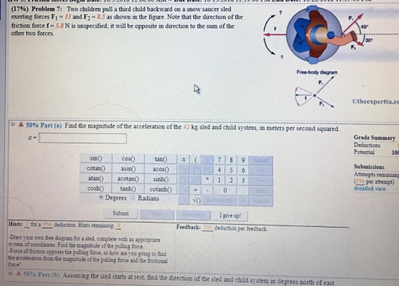 (1796) Problem 7: Two children pull a third child backward on a snow saucer sled exerting forces F1 13 and F2 8.5 as shown in the figure. Note that the direction of the friction force f- 5.8 N is unspecified, it will be opposite in direction to the sum of the other two forces. 45 30° Free-body diagram ttheexpertta.c 5096 Part (a) Find the magnitude of the acceleration of the 42 kg sled and child system, in meters per second squared. Grade Summary Deductions Potential 100 sin cos cotan nacos atano acotan sin coshO tanh0 cotanh Submissions Attempts remaining 600 per attempt) 1 2 3 detailed view e Degrees Radians NO Submit I give up Hints:-for a deduction. Hints remaining Feedback:deduction per feedback. Draw your own free diagram for a sled, complete with an appropriate system of coordinates. Find the magnitude of the pulling force. -Force of friction opposes the pulling force, so how are you going to find the acceleration from the magnitude of the pulling force and the frictional force? 50% Part (b) Assuming the sled starts at rest, find the direction of the sled and child system in degrees north of east. ini