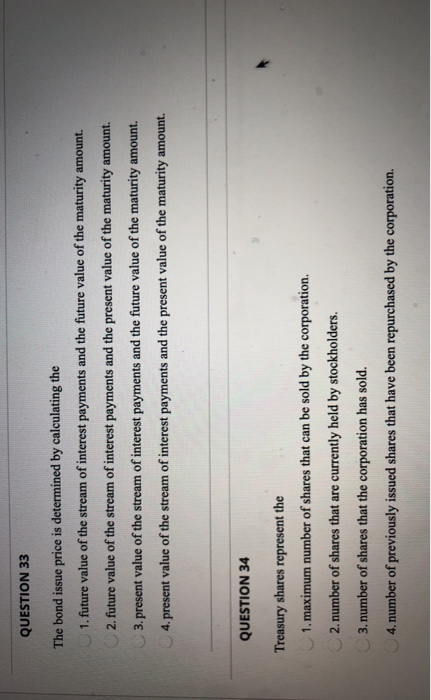 QUESTION 33 The bond issue price is determined by calculating the 1. future value of the stream of interest payments and the