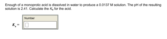 Enough of a monoprotic acid is dissolved in water to produce a 0.0137 M solution. The pH of the resulting solution is 2.41. Calculate the Ka for the acid Number