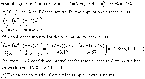 From the given information, n = 28,s-766, and 100(1-a)% = 95% (a) 100 (1-a)% confidence interval for the population variance is (n-1)s (n-1)s 95% confidence interval for the population variance σ is (n-1)s* (n-((28-1)(7.66) (28-1)(766) ーー! = (4.7886, 14, 1949) 구 , ,2a-aRa-l)Λ-43 19一一,ーー 43.19 14.57 Therefore, 95% confidence interval for the true variance in distance walked per week from 4.7886 to 14.1949 b)The parent populati on from which sample drawn is normal