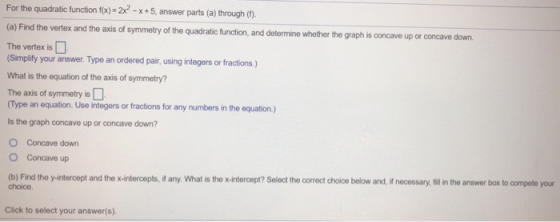 For the quadratic function f(x) = 2x2 - x +5, answer parts (a) through (1) (a) Find the vertex and the axis of symmetry of th
