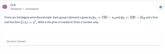 17.6 Homework • Unanswered Firms can 3rd degree price discriminate. Each groups demand is given by Pa = 150 — Xaand PB = 100
