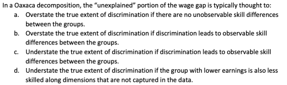 In a Oaxaca decomposition, the “unexplained portion of the wage gap is typically thought to: a. Overstate the true extent of