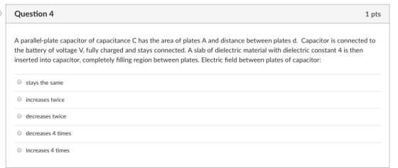 Question 4 1 pts A parallel-plate capacitor of capacitance C has the area of plates A and distance between plates d. Capacitor is connected to the battery of voltage V, fully charged and stays connected. A slab of dielectric material with dielectric constant 4 is then inserted into capacitor, completely filling region between plates. Electric field between plates of capacitor: O stays the same O increases twice O decreases twice O decreases 4 times O increases 4 times