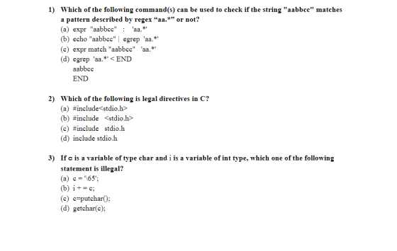 1) Which of the following command(s) can be used to check if the string aabbcc matches a pattern described by regex aa.* or not? (a) expr aabbcc: aa.* (b) echo aabbccegrep aa.* (c) expr match aabbcc aa.* (d) egrep aa.*< END aabbcc END 2) Which of the following is legal directives in C? (a) #include<stdio.h> (b) #include <stdio.h> (c) #include stdio.h (d) include stdio.h 3) If c is a variable of type char and i is a variable of int type, which one of the following statement is illegal? (a) c=65: (c) c-putcharO: (d) getchar(c);