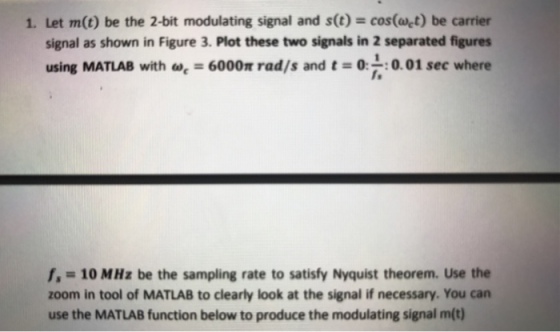 1. Let m(t) be the 2-bit modulating signal and s(t) cos(at) be carrier signal as shown in Figure 3. Plot these two signals in 2 separated figures using MATLAB with a, = 600Or rad/s and t = 0:7, :0.01 sec where fs = 10MHz be the sampling rate to satisfy Nyquist theorem. Use the zoom in tool of MATLAB to clearly look at the signal if necessary. You can use the MATLAB function below to produce the modulating signal m(t)
