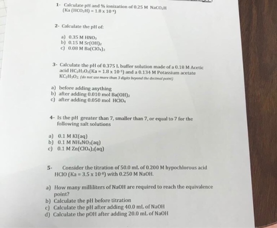 1. Calculate pH and % ionization of 0.25 M Naco (Ka (HCO2H) 1.8 x 10) 2- Calculate the pH of: a) 0.35 M HNO b) 0.15 M Sr(O)2 c) 0.08 M Ba(CIO4)2 3- Calculate the pH of 0.375 L buffer solution made of a 0.18 M Acetic acid HC2H:02(Ka 1.8x 10) and a 0.134 M Potassium acetate KC2Hs02 (do not use more than 3 digits beyond the decimal point) a) before adding anything b) after adding 0.010 mol Ba(OH)2 c) after adding 0.050 mol HCI0 following salt solutions a) 0.1 M KI(aq) b) 0.1 M NH NO (aq) c) 0.1 M Zn(CIO4)2(aq) Consider the titration of 50.0 mL of 0.200 M hypochlorous acid HCIO (Ka 3.5 x 108) with 0.250 M NaOH 5- How many milliliters of NaOH are required to reach the equivalence point? a) b) Calculate the pH before titration c) Calculate the pH after adding 40.0 mL, of NaOH d) Calculate the pOH after adding 20.0 ml. of NaOH