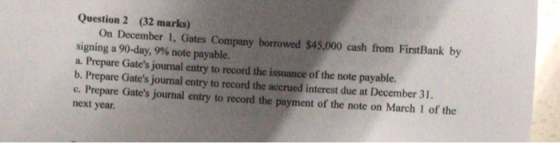Question 2 (32 marks) On December 1, Gates Company borrowed $45,000 cash from FirstBank by signing a 90-day, 9% note payable.