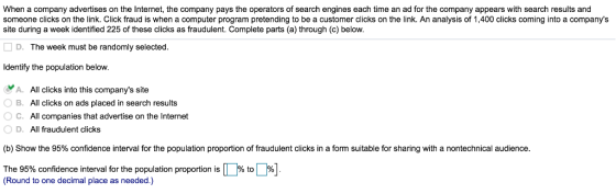 When a company advertises on the Internet, the company pays the operators of search engines each time an ad for the company appears with search results and someone clicks on the link. Click fraud is when a computer program pretending to be a customer clicks on the link. An analysis of 1,400 clicks coming into a companys site during a week identified 225 of these clicks as fraudulent. Complete parts (a) through (c) below. D. The week must be randomly selected ldentify the population below A. All clicks into this companys site B. All clicks on ads placed in search results ° C. All companies that advertise on the Internet OD. All fraudulent clicks (b) Show the 95% confidence interval for the population proportion of fraudulent clicks in a form suitable for sharing with a nontechnical audience The 95% confidence interval for the population proportion is (Round to one decimal place as needed.) % to