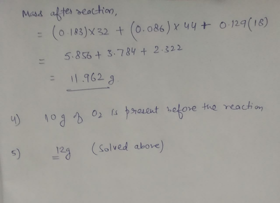 Mass after reaction, = (0.183) X32 + (0.086) x 44 + 0.129 (18) - 5.856 +3.784 + 2.322 = 11.962 9. 4 nog of O2 is present befo