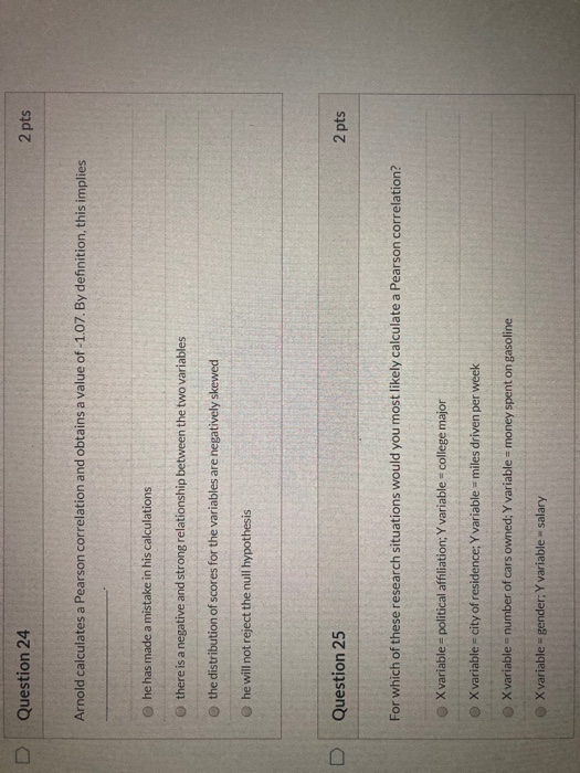 Question 24 2 pts Arnold calculates a Pearson correlation and obtains a value of -1.07. By definition, this implies he has ma