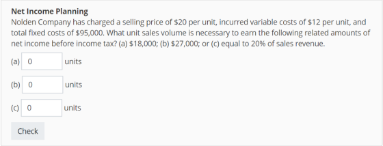 Net Income Planning Nolden Company has charged a selling price of $20 per unit, incurred variable costs of $12 per unit, and total fixed costs of $95,000. What unit sales volume is necessary to earn the following related amounts of net income before income tax? (a) $18,000; (b) $27,000, or (c) equal to 20% of sales revenue. (a) 0 (b) 0 (c) 0 units units units Check