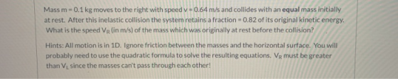 Mass m = 0.1 kg moves to the right with speed v=0.64 m/s and collides with an equal mass initially at rest. After this inelas