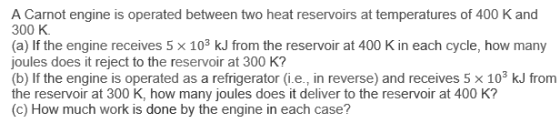A Carnot engine is operated between two heat reservoirs at temperatures of 400 K and 300 K. (a) If the engine receives 5 x 103 kJ from the reservoir at 400 K in each cycle, how many joules does it reject to the reservoir at 300 K? (b) If the engine is operated as a refrigerator (ie., in reverse) and receives 5 × 103 kJ from the reservoir at 300 K, how many joules does it deliver to the reservoir at 400 K? (c) How much work is done by the engine in each case?