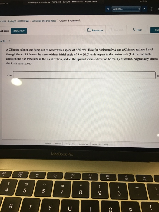 University of South Florida-PHY 2053-Spring19-MATTHEWS: Chapter 3 Hom Jump to... Y2053-Springs . MATTHEWS Activities and Due Dates) Chapter 3 Homework Resources Hint t Score: 2485/3100 of 31 > A Chinook salmon can jump out of water with a speed of 6.80 m/s. How far horizontally d can a Chinook salmon travel through the air if it leaves the water with an initial angle of θ 300° with respect to the horizontal? (Let the horizontal direction the fish travels be in the +x direction, and let the upward vertical direction be the +y direction. Neglect any effects due to air resistance.) MacBook Pro ad 5 6 8 0
