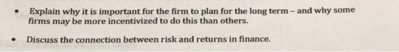 Explain why it is important for the firm to plan for the long term - and why some firms may be more incentivized to do this than others. Discuss the connection between risk and returns in finance. .