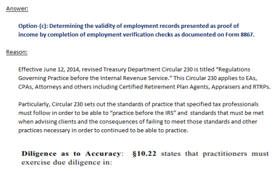 Answer: Option-(c): Determining the validity of employment records presented as proof of income by completion of employment verification checks as documented on Form 8867. Reason: Effective June 12, 2014, revised Treasury Department Circular 230 is titled Regulations Governing Practice before the Internal Revenue Service. This Circular 230 applies to EAs CPAs, Attorneys and others including Certified Retirement Plan Agents, Appraisers and RTRP:s Particularly, Circular 230 sets out the standards of practice that specified tax professionals must follow in order to be able to practice before the IRS and standards that must be met when advising clients and the consequences of failing to meet those standards and other practices necessary in order to continued to be able to practice Diligence as to Accuracy: S10.22 states that practitioners must exercise due diligence in: