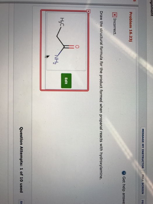 ignment MESSAGE MY INSTRUCTOR FULL SCREENPR Problem 16.23j Get help answe × Incorrect. Draw the structural formula for the product formed when propanal reacts with hydroxylamine. Edit H3C H2 Question Attempts: 1 of 10 usedSA