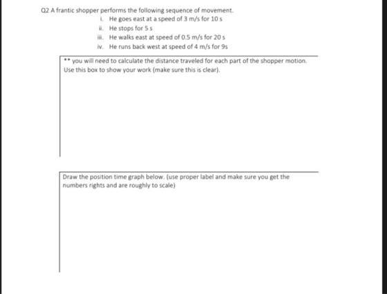 2 A frantic shopper performs the following sequence of movement i. He goes east at a speed of 3 m/s for 10s ii. He stops for S ili. He walks east at speed of 0.5 m/s for 20s iv. He runs back west at speed of 4 m/s for 9s you will need to calculate the distance traveled for each part of the shopper motion. Use this box to show your work (make sure this is clear). Draw the position time graph below. (use proper label and make sure you get the numbers rights and are roughly to scale)