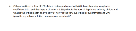4. (10 marks) Given a flow of 100 cfs in a rectangle channel with 6 ft. base, Manning roughness coefficient 0.01, and the slo