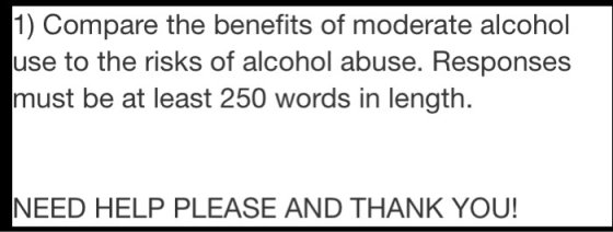 1) Compare the benefits of moderate alcohol use to the risks of alcohol abuse. Responses must be at least 250 words in length